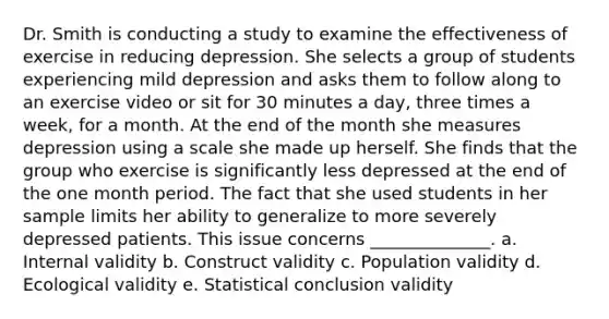 Dr. Smith is conducting a study to examine the effectiveness of exercise in reducing depression. She selects a group of students experiencing mild depression and asks them to follow along to an exercise video or sit for 30 minutes a day, three times a week, for a month. At the end of the month she measures depression using a scale she made up herself. She finds that the group who exercise is significantly less depressed at the end of the one month period. The fact that she used students in her sample limits her ability to generalize to more severely depressed patients. This issue concerns ______________. a. Internal validity b. Construct validity c. Population validity d. Ecological validity e. Statistical conclusion validity