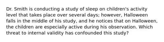 Dr. Smith is conducting a study of sleep on children's activity level that takes place over several days; however, Halloween falls in the middle of his study, and he notices that on Halloween, the children are especially active during his observation. Which threat to internal validity has confounded this study?