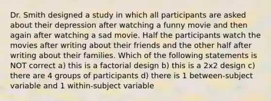 Dr. Smith designed a study in which all participants are asked about their depression after watching a funny movie and then again after watching a sad movie. Half the participants watch the movies after writing about their friends and the other half after writing about their families. Which of the following statements is NOT correct a) this is a factorial design b) this is a 2x2 design c) there are 4 groups of participants d) there is 1 between-subject variable and 1 within-subject variable