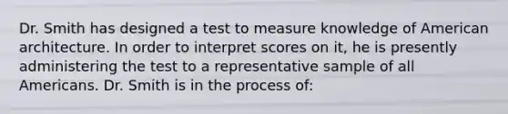 Dr. Smith has designed a test to measure knowledge of American architecture. In order to interpret scores on it, he is presently administering the test to a representative sample of all Americans. Dr. Smith is in the process of: