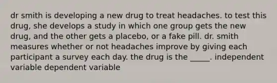 dr smith is developing a new drug to treat headaches. to test this drug, she develops a study in which one group gets the new drug, and the other gets a placebo, or a fake pill. dr. smith measures whether or not headaches improve by giving each participant a survey each day. the drug is the _____. independent variable dependent variable