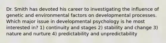 Dr. Smith has devoted his career to investigating the influence of genetic and environmental factors on developmental processes. Which major issue in developmental psychology is he most interested in? 1) continuity and stages 2) stability and change 3) nature and nurture 4) predictability and unpredictability