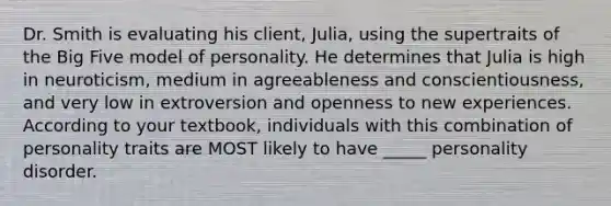 Dr. Smith is evaluating his client, Julia, using the supertraits of the Big Five model of personality. He determines that Julia is high in neuroticism, medium in agreeableness and conscientiousness, and very low in extroversion and openness to new experiences. According to your textbook, individuals with this combination of personality traits are MOST likely to have _____ personality disorder.