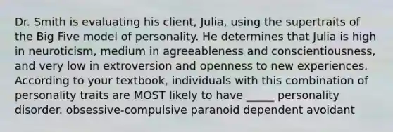 Dr. Smith is evaluating his client, Julia, using the supertraits of the Big Five model of personality. He determines that Julia is high in neuroticism, medium in agreeableness and conscientiousness, and very low in extroversion and openness to new experiences. According to your textbook, individuals with this combination of personality traits are MOST likely to have _____ personality disorder. obsessive-compulsive paranoid dependent avoidant