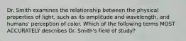 Dr. Smith examines the relationship between the physical properties of light, such as its amplitude and wavelength, and humans' perception of color. Which of the following terms MOST ACCURATELY describes Dr. Smith's field of study?