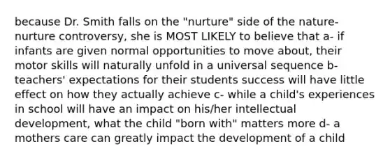 because Dr. Smith falls on the "nurture" side of the nature-nurture controversy, she is MOST LIKELY to believe that a- if infants are given normal opportunities to move about, their motor skills will naturally unfold in a universal sequence b- teachers' expectations for their students success will have little effect on how they actually achieve c- while a child's experiences in school will have an impact on his/her intellectual development, what the child "born with" matters more d- a mothers care can greatly impact the development of a child