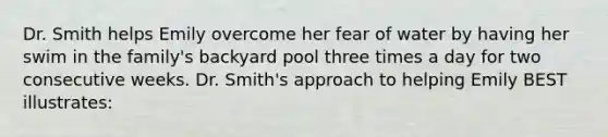 Dr. Smith helps Emily overcome her fear of water by having her swim in the family's backyard pool three times a day for two consecutive weeks. Dr. Smith's approach to helping Emily BEST illustrates: