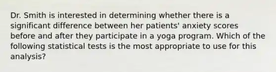 Dr. Smith is interested in determining whether there is a significant difference between her patients' anxiety scores before and after they participate in a yoga program. Which of the following statistical tests is the most appropriate to use for this analysis?