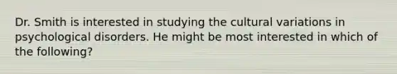 Dr. Smith is interested in studying the cultural variations in <a href='https://www.questionai.com/knowledge/ki9dj0ALpL-psychological-disorders' class='anchor-knowledge'>psychological disorders</a>. He might be most interested in which of the following?