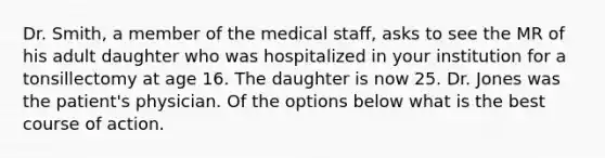 Dr. Smith, a member of the medical staff, asks to see the MR of his adult daughter who was hospitalized in your institution for a tonsillectomy at age 16. The daughter is now 25. Dr. Jones was the patient's physician. Of the options below what is the best course of action.