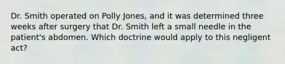 Dr. Smith operated on Polly Jones, and it was determined three weeks after surgery that Dr. Smith left a small needle in the patient's abdomen. Which doctrine would apply to this negligent act?