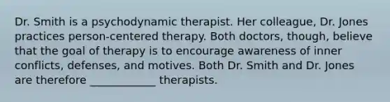 Dr. Smith is a psychodynamic therapist. Her colleague, Dr. Jones practices person-centered therapy. Both doctors, though, believe that the goal of therapy is to encourage awareness of inner conflicts, defenses, and motives. Both Dr. Smith and Dr. Jones are therefore ____________ therapists.