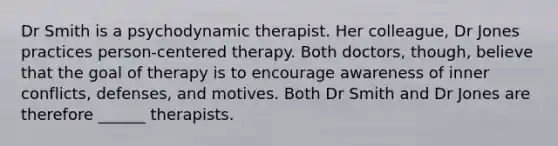 Dr Smith is a psychodynamic therapist. Her colleague, Dr Jones practices person-centered therapy. Both doctors, though, believe that the goal of therapy is to encourage awareness of inner conflicts, defenses, and motives. Both Dr Smith and Dr Jones are therefore ______ therapists.