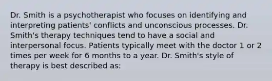 Dr. Smith is a psychotherapist who focuses on identifying and interpreting patients' conflicts and unconscious processes. Dr. Smith's therapy techniques tend to have a social and interpersonal focus. Patients typically meet with the doctor 1 or 2 times per week for 6 months to a year. Dr. Smith's style of therapy is best described as: