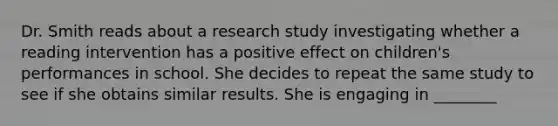 Dr. Smith reads about a research study investigating whether a reading intervention has a positive effect on children's performances in school. She decides to repeat the same study to see if she obtains similar results. She is engaging in ________