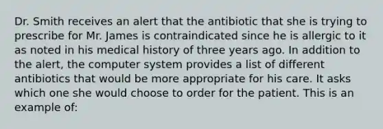 Dr. Smith receives an alert that the antibiotic that she is trying to prescribe for Mr. James is contraindicated since he is allergic to it as noted in his medical history of three years ago. In addition to the alert, the computer system provides a list of different antibiotics that would be more appropriate for his care. It asks which one she would choose to order for the patient. This is an example of: