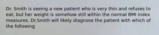 Dr. Smith is seeing a new patient who is very thin and refuses to eat, but her weight is somehow still within the normal BMI index measures. Dr.Smith will likely diagnose the patient with which of the following