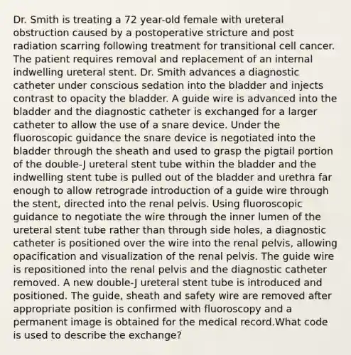 Dr. Smith is treating a 72 year-old female with ureteral obstruction caused by a postoperative stricture and post radiation scarring following treatment for transitional cell cancer. The patient requires removal and replacement of an internal indwelling ureteral stent. Dr. Smith advances a diagnostic catheter under conscious sedation into the bladder and injects contrast to opacity the bladder. A guide wire is advanced into the bladder and the diagnostic catheter is exchanged for a larger catheter to allow the use of a snare device. Under the fluoroscopic guidance the snare device is negotiated into the bladder through the sheath and used to grasp the pigtail portion of the double-J ureteral stent tube within the bladder and the indwelling stent tube is pulled out of the bladder and urethra far enough to allow retrograde introduction of a guide wire through the stent, directed into the renal pelvis. Using fluoroscopic guidance to negotiate the wire through the inner lumen of the ureteral stent tube rather than through side holes, a diagnostic catheter is positioned over the wire into the renal pelvis, allowing opacification and visualization of the renal pelvis. The guide wire is repositioned into the renal pelvis and the diagnostic catheter removed. A new double-J ureteral stent tube is introduced and positioned. The guide, sheath and safety wire are removed after appropriate position is confirmed with fluoroscopy and a permanent image is obtained for the medical record.What code is used to describe the exchange?