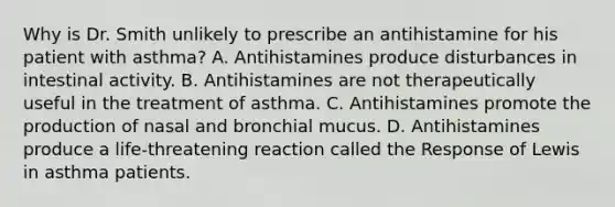 Why is Dr. Smith unlikely to prescribe an antihistamine for his patient with asthma? A. Antihistamines produce disturbances in intestinal activity. B. Antihistamines are not therapeutically useful in the treatment of asthma. C. Antihistamines promote the production of nasal and bronchial mucus. D. Antihistamines produce a life-threatening reaction called the Response of Lewis in asthma patients.