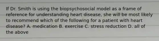 If Dr. Smith is using the biopsychosocial model as a frame of reference for understanding heart disease, she will be most likely to recommend which of the following for a patient with heart disease? A. medication B. exercise C. stress reduction D. all of the above