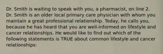 Dr. Smith is waiting to speak with you, a pharmacist, on line 2. Dr. Smith is an older local primary care physician with whom you maintain a great professional relationship. Today, he calls you, because he has heard that you are well-informed on lifestyle and cancer relationships. He would like to find out which of the following statements is TRUE about common lifestyle and cancer relationships: