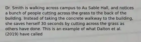 Dr. Smith is walking across campus to Au Sable Hall, and notices a bunch of people cutting across the grass to the back of the building. Instead of taking the concrete walkway to the building, she saves herself 30 seconds by cutting across the grass as others have done. This is an example of what Dalton et al. (2019) have called