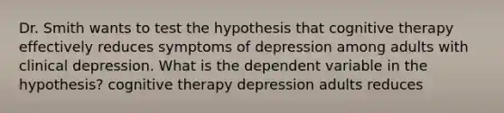 Dr. Smith wants to test the hypothesis that cognitive therapy effectively reduces symptoms of depression among adults with clinical depression. What is the dependent variable in the hypothesis? cognitive therapy depression adults reduces