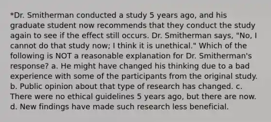 *Dr. Smitherman conducted a study 5 years ago, and his graduate student now recommends that they conduct the study again to see if the effect still occurs. Dr. Smitherman says, "No, I cannot do that study now; I think it is unethical." Which of the following is NOT a reasonable explanation for Dr. Smitherman's response? a. He might have changed his thinking due to a bad experience with some of the participants from the original study. b. Public opinion about that type of research has changed. c. There were no ethical guidelines 5 years ago, but there are now. d. New findings have made such research less beneficial.