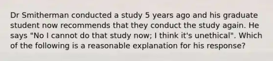 Dr Smitherman conducted a study 5 years ago and his graduate student now recommends that they conduct the study again. He says "No I cannot do that study now; I think it's unethical". Which of the following is a reasonable explanation for his response?