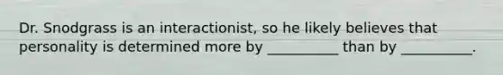 Dr. Snodgrass is an interactionist, so he likely believes that personality is determined more by __________ than by __________.