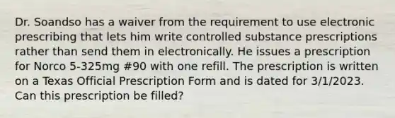 Dr. Soandso has a waiver from the requirement to use electronic prescribing that lets him write controlled substance prescriptions rather than send them in electronically. He issues a prescription for Norco 5-325mg #90 with one refill. The prescription is written on a Texas Official Prescription Form and is dated for 3/1/2023. Can this prescription be filled?