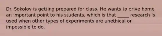 Dr. Sokolov is getting prepared for class. He wants to drive home an important point to his students, which is that _____ research is used when other types of experiments are unethical or impossible to do.