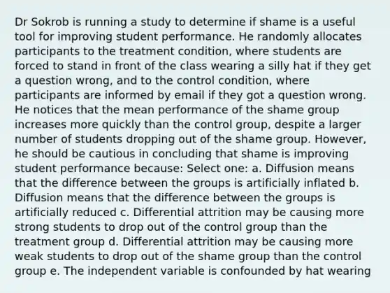 Dr Sokrob is running a study to determine if shame is a useful tool for improving student performance. He randomly allocates participants to the treatment condition, where students are forced to stand in front of the class wearing a silly hat if they get a question wrong, and to the control condition, where participants are informed by email if they got a question wrong. He notices that the mean performance of the shame group increases more quickly than the control group, despite a larger number of students dropping out of the shame group. However, he should be cautious in concluding that shame is improving student performance because: Select one: a. Diffusion means that the difference between the groups is artificially inflated b. Diffusion means that the difference between the groups is artificially reduced c. Differential attrition may be causing more strong students to drop out of the control group than the treatment group d. Differential attrition may be causing more weak students to drop out of the shame group than the control group e. The independent variable is confounded by hat wearing