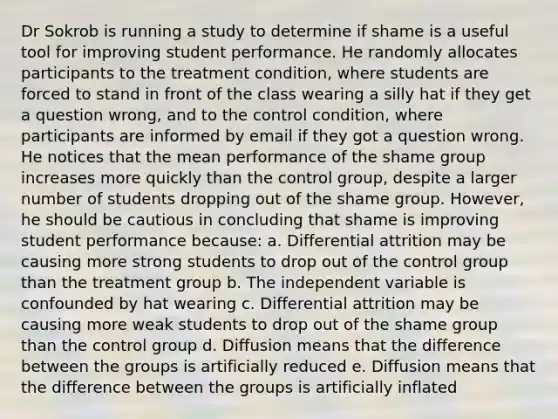 Dr Sokrob is running a study to determine if shame is a useful tool for improving student performance. He randomly allocates participants to the treatment condition, where students are forced to stand in front of the class wearing a silly hat if they get a question wrong, and to the control condition, where participants are informed by email if they got a question wrong. He notices that the mean performance of the shame group increases more quickly than the control group, despite a larger number of students dropping out of the shame group. However, he should be cautious in concluding that shame is improving student performance because: a. Differential attrition may be causing more strong students to drop out of the control group than the treatment group b. The independent variable is confounded by hat wearing c. Differential attrition may be causing more weak students to drop out of the shame group than the control group d. Diffusion means that the difference between the groups is artificially reduced e. Diffusion means that the difference between the groups is artificially inflated