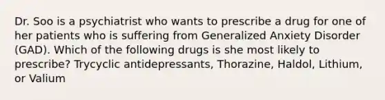 Dr. Soo is a psychiatrist who wants to prescribe a drug for one of her patients who is suffering from Generalized Anxiety Disorder (GAD). Which of the following drugs is she most likely to prescribe? Trycyclic antidepressants, Thorazine, Haldol, Lithium, or Valium