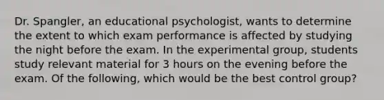 Dr. Spangler, an educational psychologist, wants to determine the extent to which exam performance is affected by studying the night before the exam. In the experimental group, students study relevant material for 3 hours on the evening before the exam. Of the following, which would be the best control group?