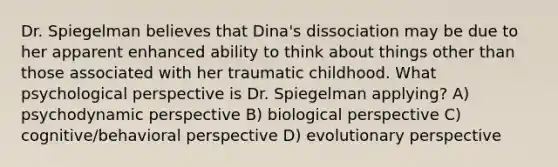 Dr. Spiegelman believes that Dina's dissociation may be due to her apparent enhanced ability to think about things other than those associated with her traumatic childhood. What psychological perspective is Dr. Spiegelman applying? A) psychodynamic perspective B) biological perspective C) cognitive/behavioral perspective D) evolutionary perspective