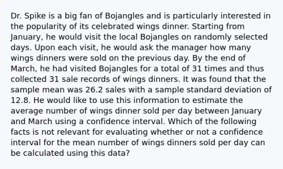 Dr. Spike is a big fan of Bojangles and is particularly interested in the popularity of its celebrated wings dinner. Starting from January, he would visit the local Bojangles on randomly selected days. Upon each visit, he would ask the manager how many wings dinners were sold on the previous day. By the end of March, he had visited Bojangles for a total of 31 times and thus collected 31 sale records of wings dinners. It was found that the sample mean was 26.2 sales with a sample standard deviation of 12.8. He would like to use this information to estimate the average number of wings dinner sold per day between January and March using a confidence interval. Which of the following facts is not relevant for evaluating whether or not a confidence interval for the mean number of wings dinners sold per day can be calculated using this data?