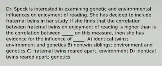 Dr. Spock is interested in examining genetic and environmental influences on enjoyment of reading. She has decided to include fraternal twins in her study. If she finds that the correlation between fraternal twins on enjoyment of reading is higher than is the correlation between _____ on this measure, then she has evidence for the influence of _____. A) identical twins; environment and genetics B) nontwin siblings; environment and genetics C) fraternal twins reared apart; environment D) identical twins reared apart; genetics