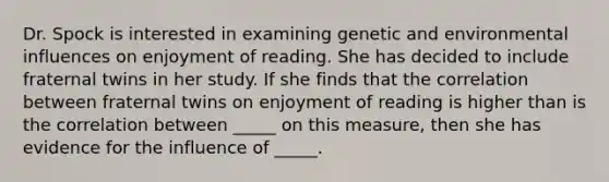 Dr. Spock is interested in examining genetic and environmental influences on enjoyment of reading. She has decided to include fraternal twins in her study. If she finds that the correlation between fraternal twins on enjoyment of reading is higher than is the correlation between _____ on this measure, then she has evidence for the influence of _____.