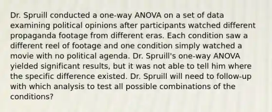 Dr. Spruill conducted a one-way ANOVA on a set of data examining political opinions after participants watched different propaganda footage from different eras. Each condition saw a different reel of footage and one condition simply watched a movie with no political agenda. Dr. Spruill's one-way ANOVA yielded significant results, but it was not able to tell him where the specific difference existed. Dr. Spruill will need to follow-up with which analysis to test all possible combinations of the conditions?