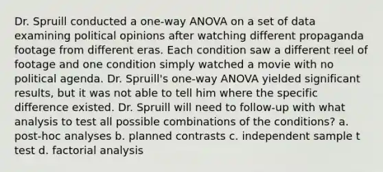 Dr. Spruill conducted a one-way ANOVA on a set of data examining political opinions after watching different propaganda footage from different eras. Each condition saw a different reel of footage and one condition simply watched a movie with no political agenda. Dr. Spruill's one-way ANOVA yielded significant results, but it was not able to tell him where the specific difference existed. Dr. Spruill will need to follow-up with what analysis to test all possible combinations of the conditions? a. post-hoc analyses b. planned contrasts c. independent sample t test d. factorial analysis