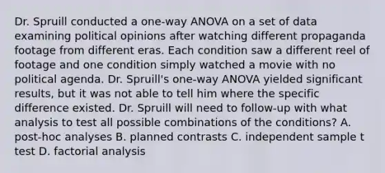 Dr. Spruill conducted a one-way ANOVA on a set of data examining political opinions after watching different propaganda footage from different eras. Each condition saw a different reel of footage and one condition simply watched a movie with no political agenda. Dr. Spruill's one-way ANOVA yielded significant results, but it was not able to tell him where the specific difference existed. Dr. Spruill will need to follow-up with what analysis to test all possible combinations of the conditions? A. post-hoc analyses B. planned contrasts C. independent sample t test D. factorial analysis