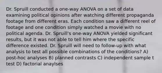 Dr. Spruill conducted a one-way ANOVA on a set of data examining political opinions after watching different propaganda footage from different eras. Each condition saw a different reel of footage and one condition simply watched a movie with no political agenda. Dr. Spruill's one-way ANOVA yielded significant results, but it was not able to tell him where the specific difference existed. Dr. Spruill will need to follow-up with what analysis to test all possible combinations of the conditions? A) post-hoc analyses B) planned contrasts C) independent sample t test D) factorial anaylses