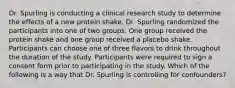 Dr. Spurling is conducting a clinical research study to determine the effects of a new protein shake. Dr. Spurling randomized the participants into one of two groups. One group received the protein shake and one group received a placebo shake. Participants can choose one of three flavors to drink throughout the duration of the study. Participants were required to sign a consent form prior to participating in the study. Which of the following is a way that Dr. Spurling is controlling for confounders?