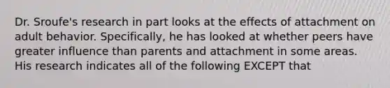 Dr. Sroufe's research in part looks at the effects of attachment on adult behavior. Specifically, he has looked at whether peers have greater influence than parents and attachment in some areas. His research indicates all of the following EXCEPT that