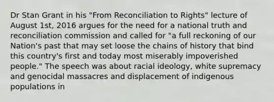 Dr Stan Grant in his "From Reconciliation to Rights" lecture of August 1st, 2016 argues for the need for a national truth and reconciliation commission and called for "a full reckoning of our Nation's past that may set loose the chains of history that bind this country's first and today most miserably impoverished people." The speech was about racial ideology, white supremacy and genocidal massacres and displacement of indigenous populations in