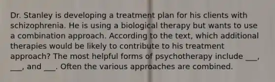 Dr. Stanley is developing a treatment plan for his clients with schizophrenia. He is using a biological therapy but wants to use a combination approach. According to the text, which additional therapies would be likely to contribute to his treatment approach? The most helpful forms of psychotherapy include ___, ___, and ___. Often the various approaches are combined.