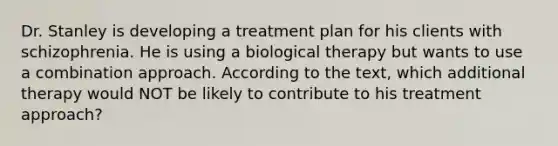 Dr. Stanley is developing a treatment plan for his clients with schizophrenia. He is using a biological therapy but wants to use a combination approach. According to the text, which additional therapy would NOT be likely to contribute to his treatment approach?