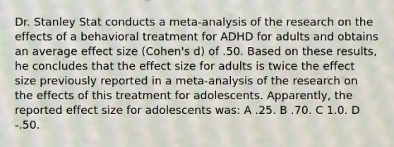 Dr. Stanley Stat conducts a meta-analysis of the research on the effects of a behavioral treatment for ADHD for adults and obtains an average effect size (Cohen's d) of .50. Based on these results, he concludes that the effect size for adults is twice the effect size previously reported in a meta-analysis of the research on the effects of this treatment for adolescents. Apparently, the reported effect size for adolescents was: A .25. B .70. C 1.0. D -.50.